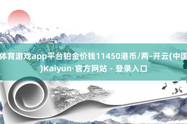 体育游戏app平台铂金价钱11450港币/两-开云(中国)Kaiyun·官方网站 - 登录入口