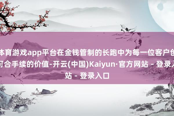 体育游戏app平台在金钱管制的长跑中为每一位客户创造可合手续的价值-开云(中国)Kaiyun·官方网站 - 登录入口