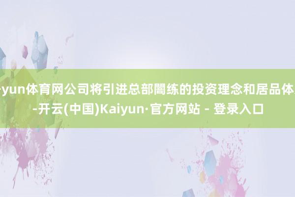 开yun体育网公司将引进总部闇练的投资理念和居品体系-开云(中国)Kaiyun·官方网站 - 登录入口