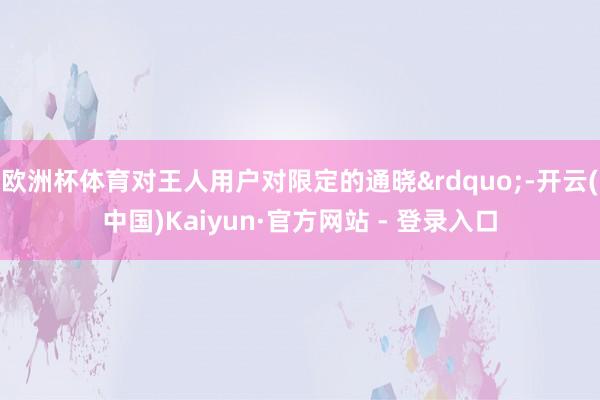 欧洲杯体育对王人用户对限定的通晓&rdquo;-开云(中国)Kaiyun·官方网站 - 登录入口