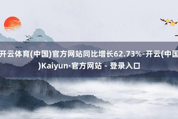 开云体育(中国)官方网站同比增长62.73%-开云(中国)Kaiyun·官方网站 - 登录入口