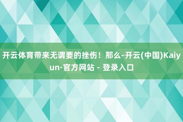 开云体育带来无谓要的挫伤！那么-开云(中国)Kaiyun·官方网站 - 登录入口