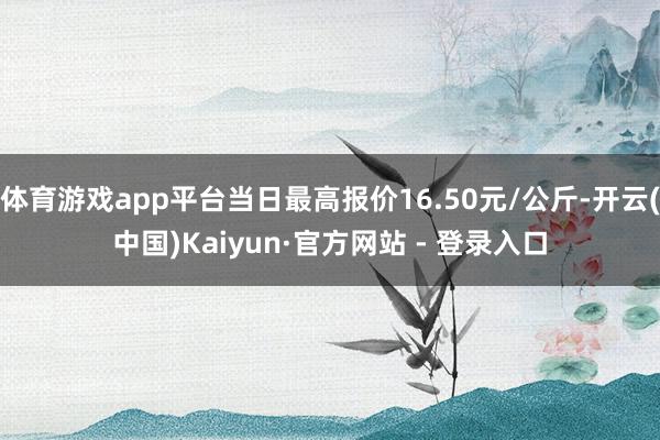 体育游戏app平台当日最高报价16.50元/公斤-开云(中国)Kaiyun·官方网站 - 登录入口