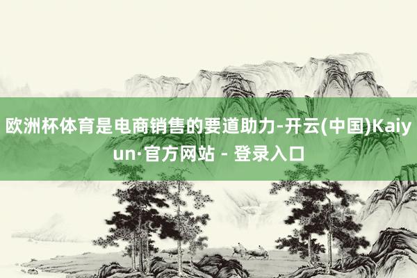 欧洲杯体育是电商销售的要道助力-开云(中国)Kaiyun·官方网站 - 登录入口