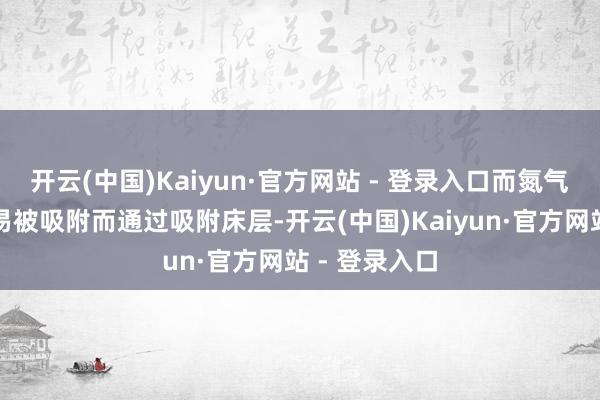 开云(中国)Kaiyun·官方网站 - 登录入口而氮气分子则因不易被吸附而通过吸附床层-开云(中国)Kaiyun·官方网站 - 登录入口