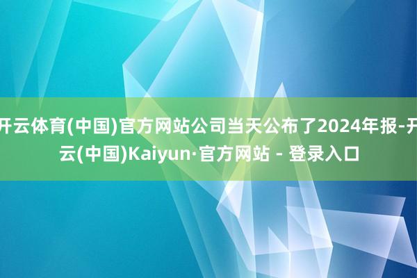 开云体育(中国)官方网站公司当天公布了2024年报-开云(中国)Kaiyun·官方网站 - 登录入口