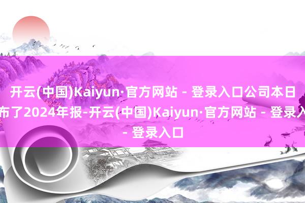 开云(中国)Kaiyun·官方网站 - 登录入口公司本日公布了2024年报-开云(中国)Kaiyun·官方网站 - 登录入口