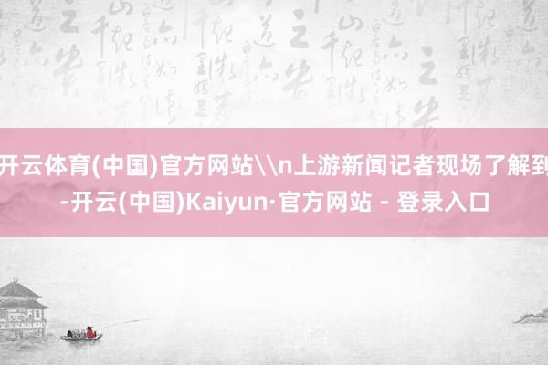 开云体育(中国)官方网站\n上游新闻记者现场了解到-开云(中国)Kaiyun·官方网站 - 登录入口