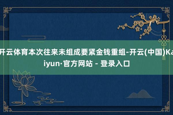 开云体育本次往来未组成要紧金钱重组-开云(中国)Kaiyun·官方网站 - 登录入口