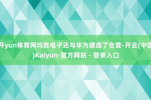 开yun体育网均胜电子还与华为建造了合营-开云(中国)Kaiyun·官方网站 - 登录入口