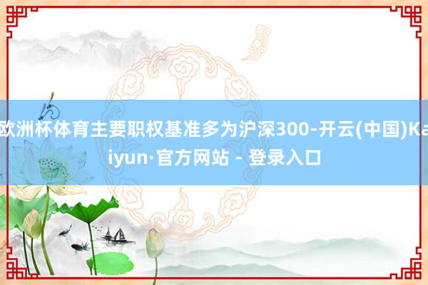 欧洲杯体育主要职权基准多为沪深300-开云(中国)Kaiyun·官方网站 - 登录入口