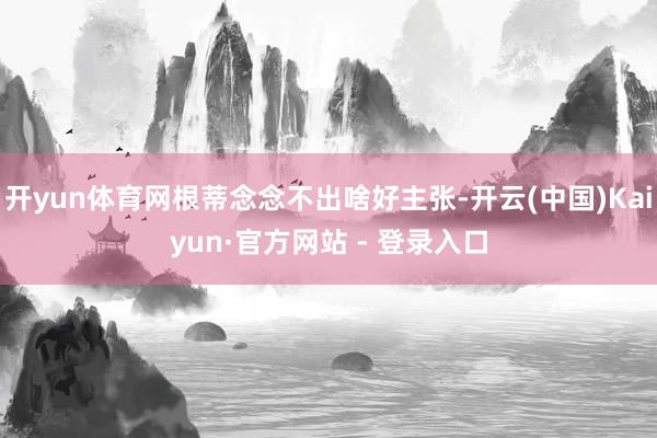 开yun体育网根蒂念念不出啥好主张-开云(中国)Kaiyun·官方网站 - 登录入口