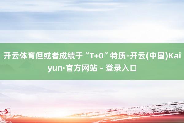 开云体育但或者成绩于“T+0”特质-开云(中国)Kaiyun·官方网站 - 登录入口