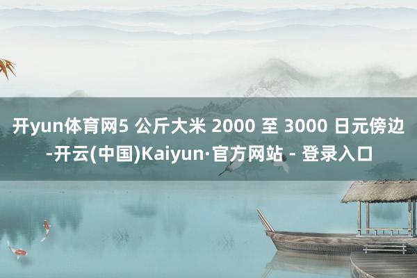 开yun体育网5 公斤大米 2000 至 3000 日元傍边-开云(中国)Kaiyun·官方网站 - 登录入口