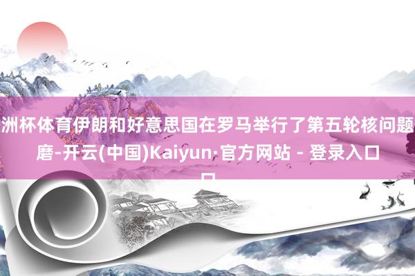 欧洲杯体育伊朗和好意思国在罗马举行了第五轮核问题琢磨-开云(中国)Kaiyun·官方网站 - 登录入口