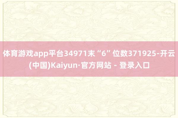 体育游戏app平台34971末“6”位数371925-开云(中国)Kaiyun·官方网站 - 登录入口