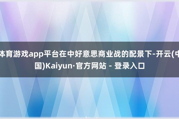 体育游戏app平台在中好意思商业战的配景下-开云(中国)Kaiyun·官方网站 - 登录入口