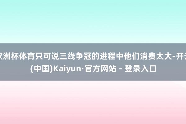 欧洲杯体育只可说三线争冠的进程中他们消费太大-开云(中国)Kaiyun·官方网站 - 登录入口