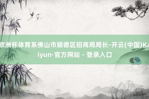 欧洲杯体育系佛山市顺德区招商局局长-开云(中国)Kaiyun·官方网站 - 登录入口