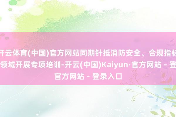 开云体育(中国)官方网站同期针抵消防安全、合规指标等关节领域开展专项培训-开云(中国)Kaiyun·官方网站 - 登录入口
