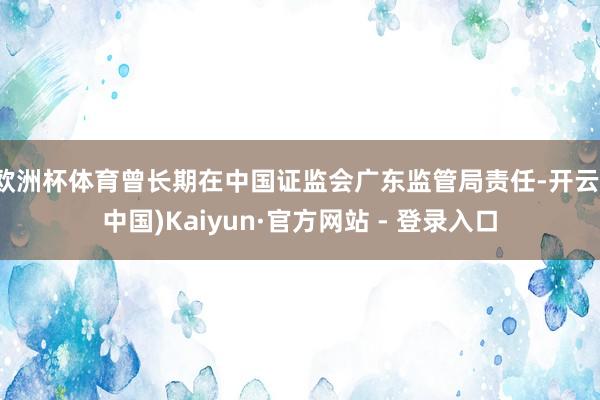 欧洲杯体育曾长期在中国证监会广东监管局责任-开云(中国)Kaiyun·官方网站 - 登录入口