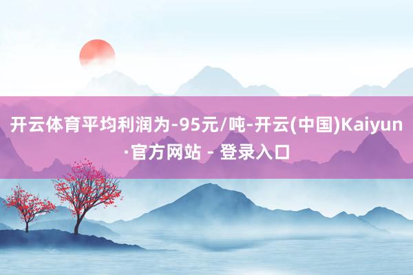开云体育平均利润为-95元/吨-开云(中国)Kaiyun·官方网站 - 登录入口