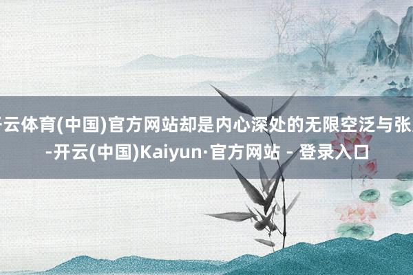 开云体育(中国)官方网站却是内心深处的无限空泛与张皇-开云(中国)Kaiyun·官方网站 - 登录入口
