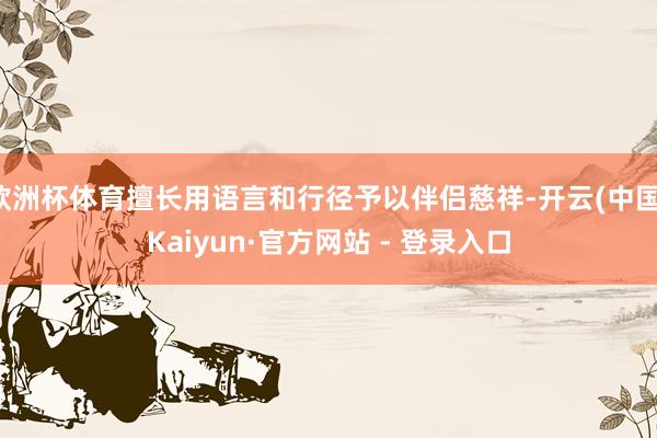 欧洲杯体育擅长用语言和行径予以伴侣慈祥-开云(中国)Kaiyun·官方网站 - 登录入口