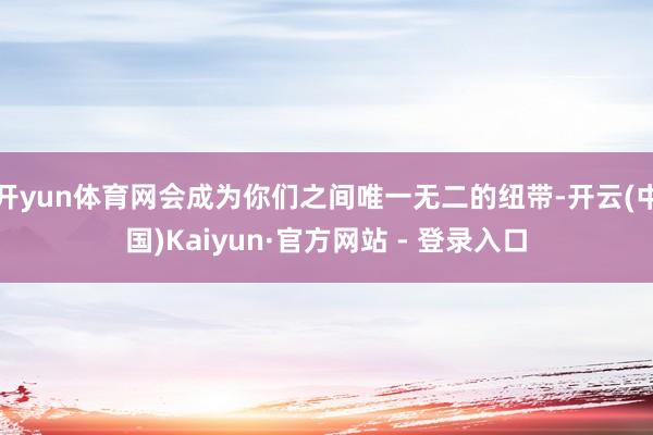 开yun体育网会成为你们之间唯一无二的纽带-开云(中国)Kaiyun·官方网站 - 登录入口