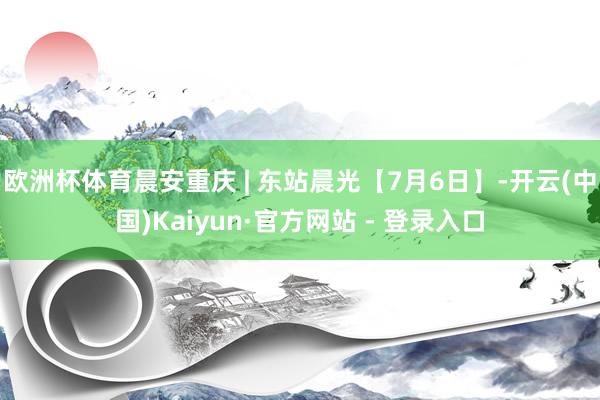 欧洲杯体育晨安重庆 | 东站晨光【7月6日】-开云(中国)Kaiyun·官方网站 - 登录入口