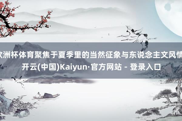 欧洲杯体育聚焦于夏季里的当然征象与东说念主文风情-开云(中国)Kaiyun·官方网站 - 登录入口