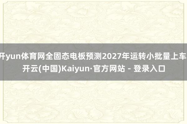 开yun体育网全固态电板预测2027年运转小批量上车-开云(中国)Kaiyun·官方网站 - 登录入口