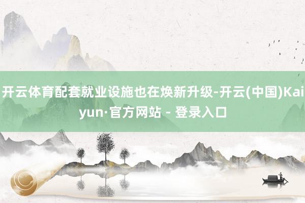 开云体育配套就业设施也在焕新升级-开云(中国)Kaiyun·官方网站 - 登录入口