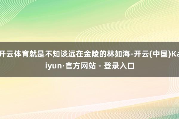 开云体育就是不知谈远在金陵的林如海-开云(中国)Kaiyun·官方网站 - 登录入口