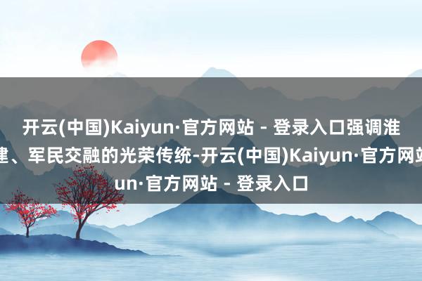 开云(中国)Kaiyun·官方网站 - 登录入口强调淮南有军地共建、军民交融的光荣传统-开云(中国)Kaiyun·官方网站 - 登录入口