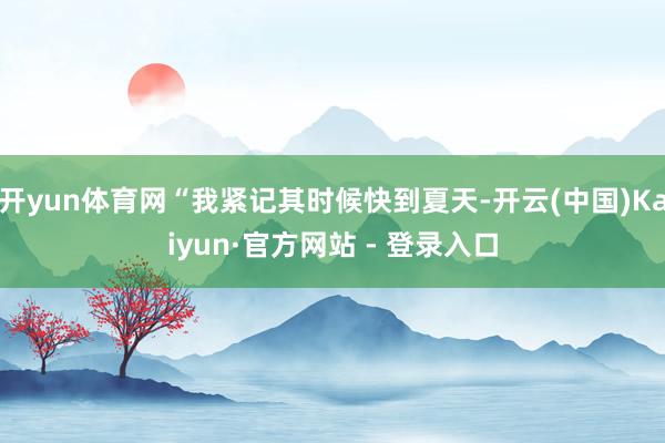 开yun体育网“我紧记其时候快到夏天-开云(中国)Kaiyun·官方网站 - 登录入口