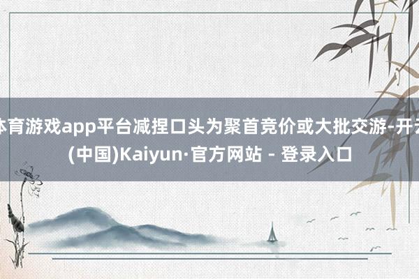 体育游戏app平台减捏口头为聚首竞价或大批交游-开云(中国)Kaiyun·官方网站 - 登录入口