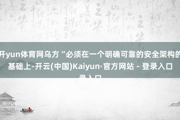 开yun体育网乌方“必须在一个明确可靠的安全架构的基础上-开云(中国)Kaiyun·官方网站 - 登录入口