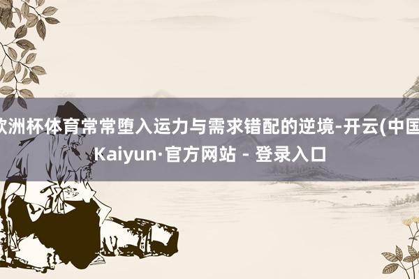 欧洲杯体育常常堕入运力与需求错配的逆境-开云(中国)Kaiyun·官方网站 - 登录入口