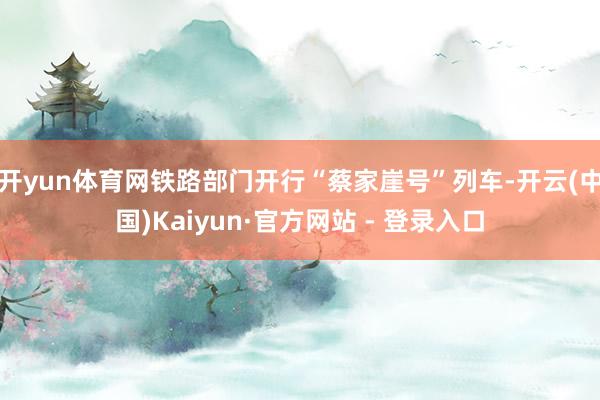 开yun体育网　　铁路部门开行“蔡家崖号”列车-开云(中国)Kaiyun·官方网站 - 登录入口