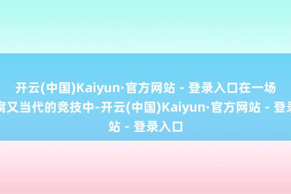 开云(中国)Kaiyun·官方网站 - 登录入口在一场场陈腐又当代的竞技中-开云(中国)Kaiyun·官方网站 - 登录入口