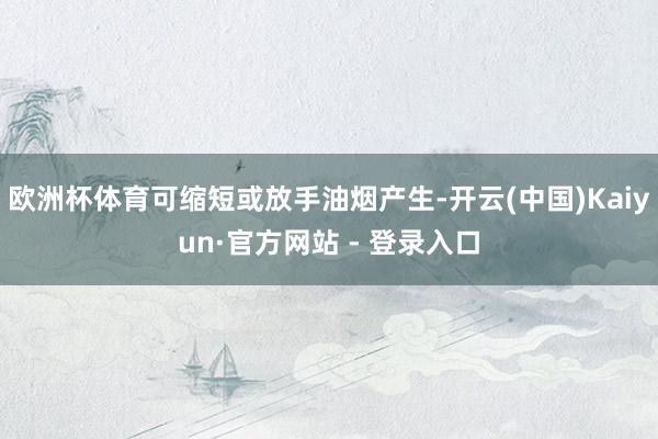欧洲杯体育可缩短或放手油烟产生-开云(中国)Kaiyun·官方网站 - 登录入口