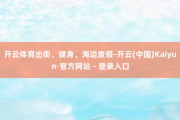 开云体育出街、健身、海边度假-开云(中国)Kaiyun·官方网站 - 登录入口