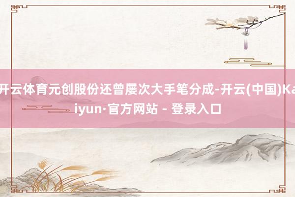 开云体育元创股份还曾屡次大手笔分成-开云(中国)Kaiyun·官方网站 - 登录入口