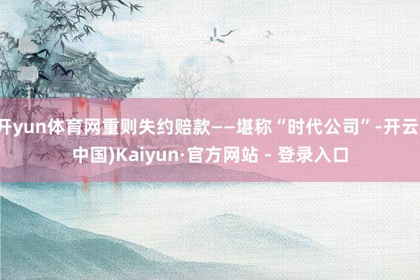 开yun体育网重则失约赔款——堪称“时代公司”-开云(中国)Kaiyun·官方网站 - 登录入口