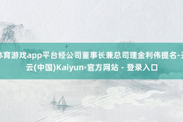 体育游戏app平台经公司董事长兼总司理金利伟提名-开云(中国)Kaiyun·官方网站 - 登录入口