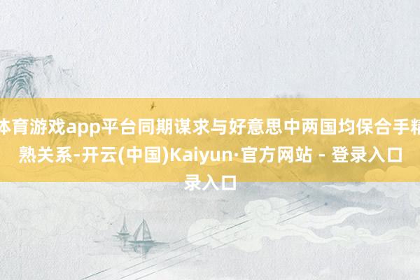 体育游戏app平台同期谋求与好意思中两国均保合手精熟关系-开云(中国)Kaiyun·官方网站 - 登录入口