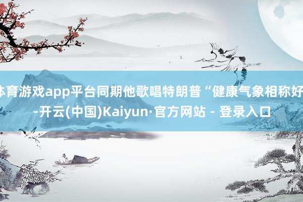 体育游戏app平台同期他歌唱特朗普“健康气象相称好”-开云(中国)Kaiyun·官方网站 - 登录入口