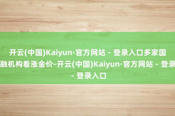 开云(中国)Kaiyun·官方网站 - 登录入口多家国外金融机构看涨金价-开云(中国)Kaiyun·官方网站 - 登录入口