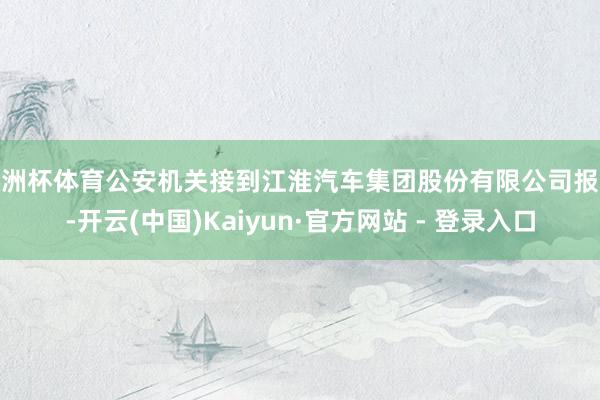 欧洲杯体育公安机关接到江淮汽车集团股份有限公司报案-开云(中国)Kaiyun·官方网站 - 登录入口